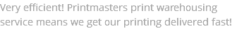 Very efficient! Printmasters print warehousing service means we get our printing delivered fast!